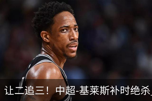 让二追三！中超-基莱斯补时绝杀 津门虎3-2玉昆取四连胜